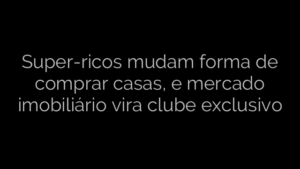 ​Super-ricos mudam forma de comprar casas, e mercado imobiliário vira clube exclusivo 